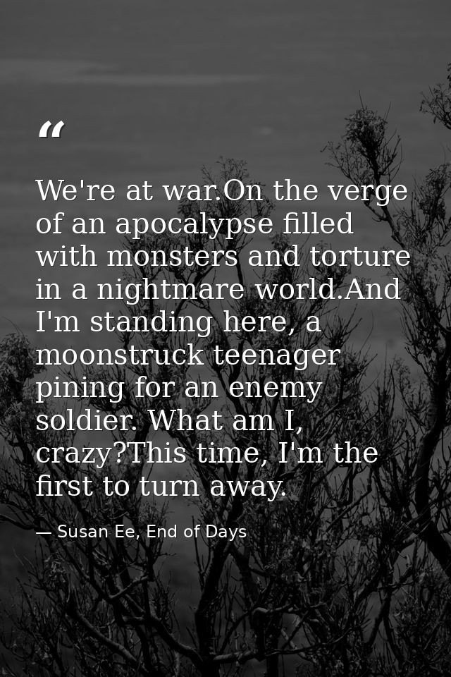 We're at war.On the verge of an apocalypse filled with monsters and torture in a nightmare world.And I'm standing here,  — Susan Ee, End of Days