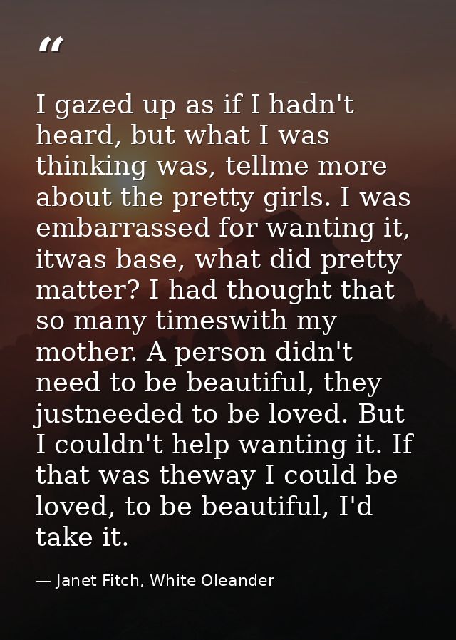 I gazed up as if I hadn't heard, but what I was thinking was, tellme more about the pretty girls. I was embarrassed for  — Janet Fitch, White Oleander