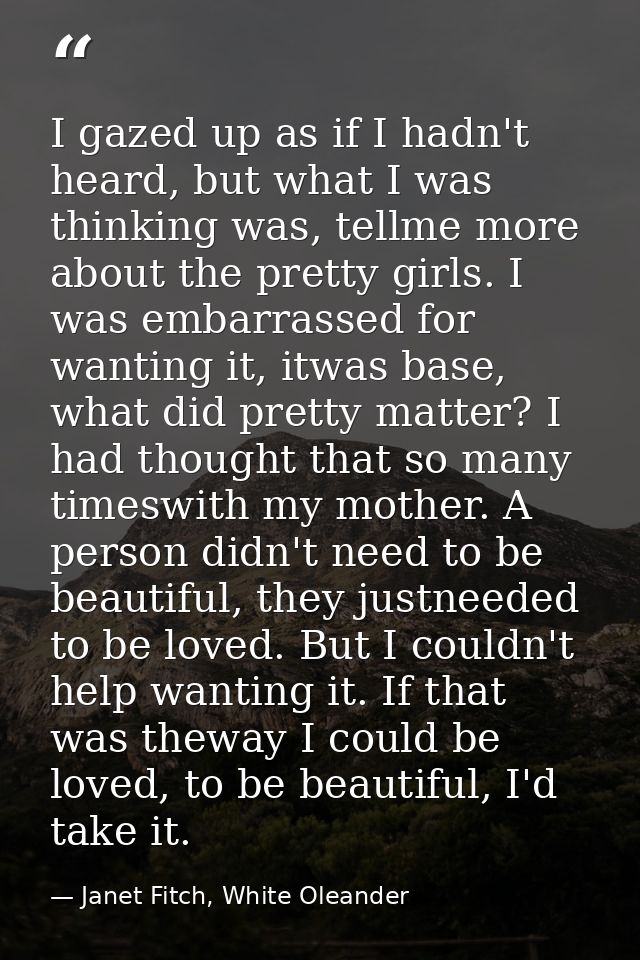 I gazed up as if I hadn't heard, but what I was thinking was, tellme more about the pretty girls. I was embarrassed for  — Janet Fitch, White Oleander
