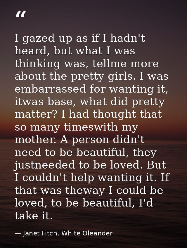I gazed up as if I hadn't heard, but what I was thinking was, tellme more about the pretty girls. I was embarrassed for  — Janet Fitch, White Oleander