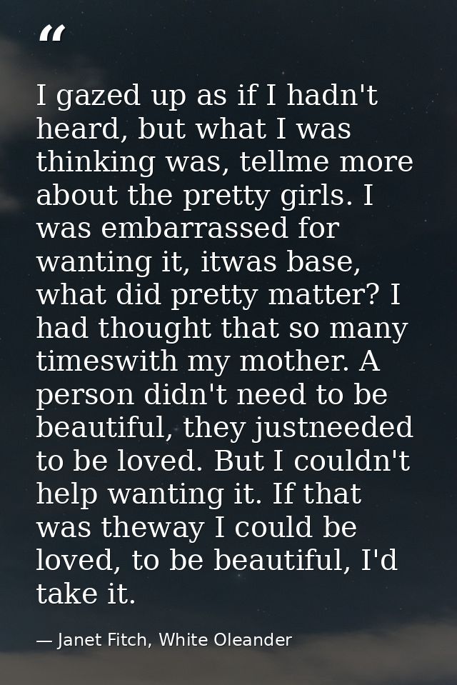I gazed up as if I hadn't heard, but what I was thinking was, tellme more about the pretty girls. I was embarrassed for  — Janet Fitch, White Oleander