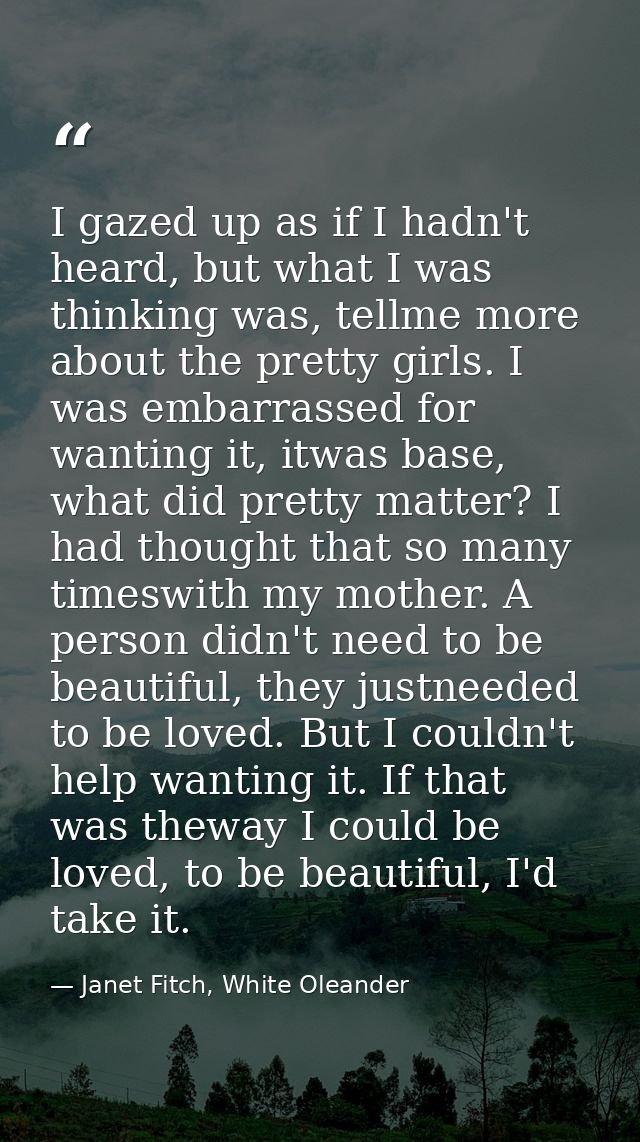 I gazed up as if I hadn't heard, but what I was thinking was, tellme more about the pretty girls. I was embarrassed for  — Janet Fitch, White Oleander