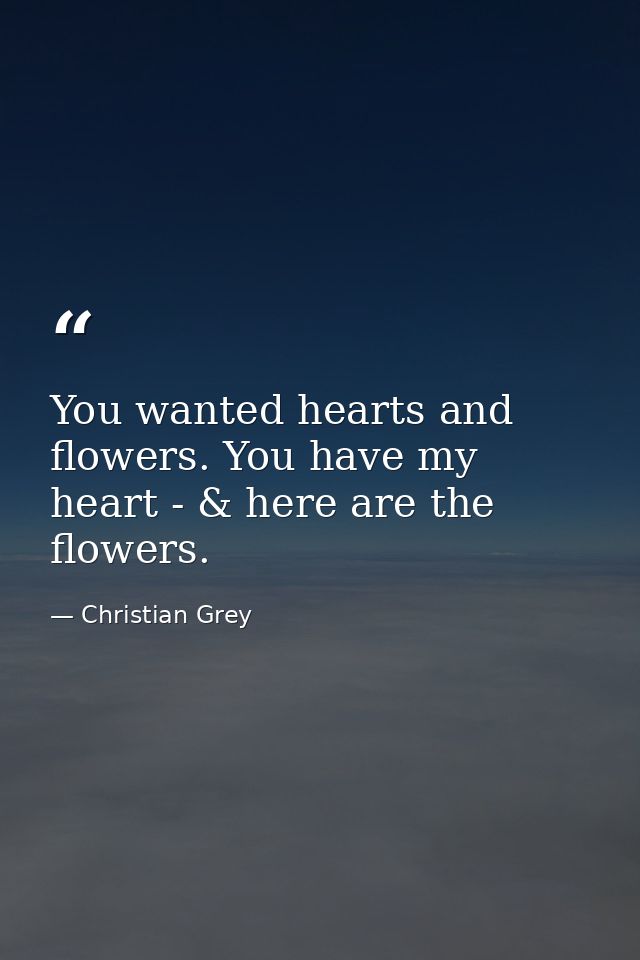You wanted hearts and flowers. You have my heart - & here are the flowers. — Christian Grey