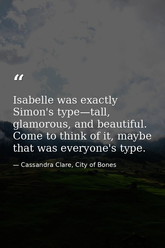 Isabelle was exactly Simon's type—tall, glamorous, and beautiful. Come to think of it, maybe that was everyone's type. — Cassandra Clare, City of Bones