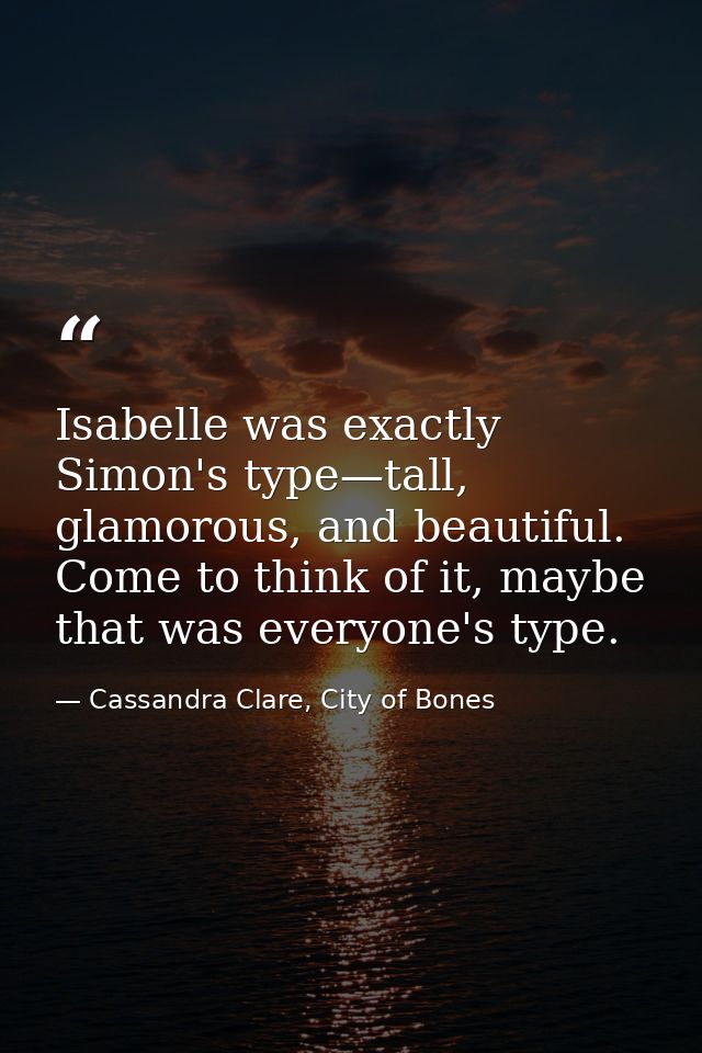 Isabelle was exactly Simon's type—tall, glamorous, and beautiful. Come to think of it, maybe that was everyone's type. — Cassandra Clare, City of Bones