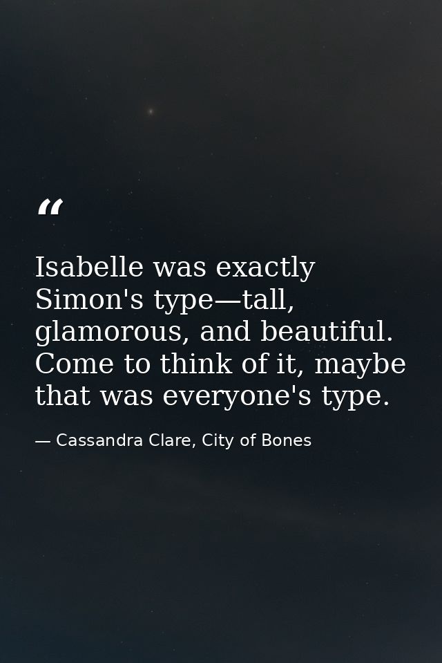 Isabelle was exactly Simon's type—tall, glamorous, and beautiful. Come to think of it, maybe that was everyone's type. — Cassandra Clare, City of Bones