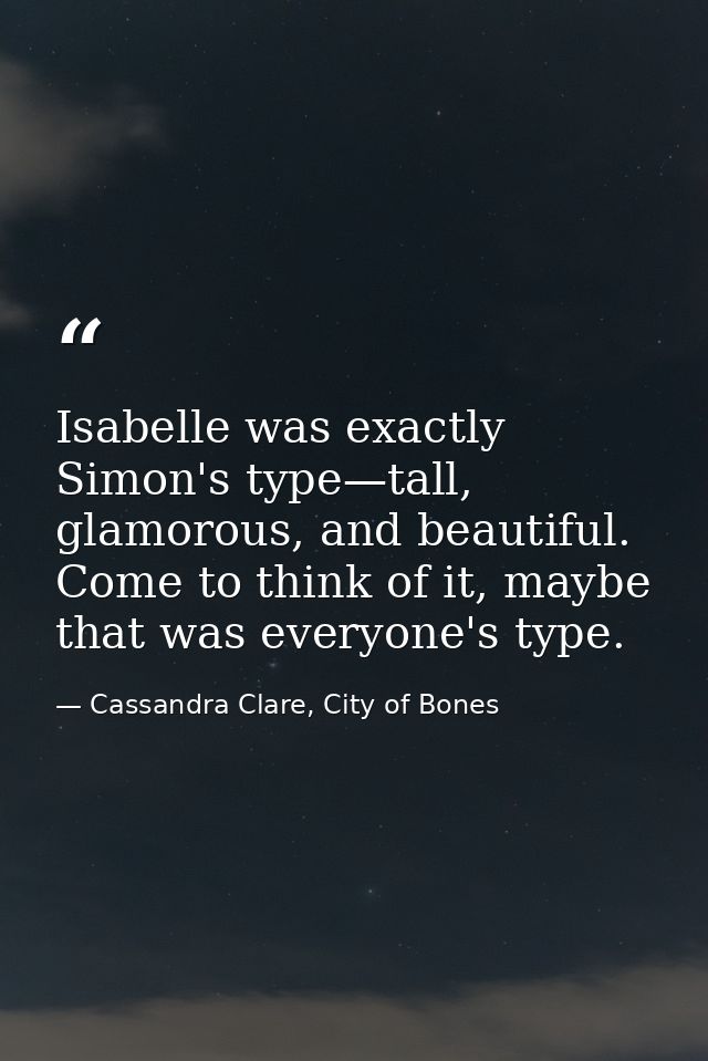 Isabelle was exactly Simon's type—tall, glamorous, and beautiful. Come to think of it, maybe that was everyone's type. — Cassandra Clare, City of Bones