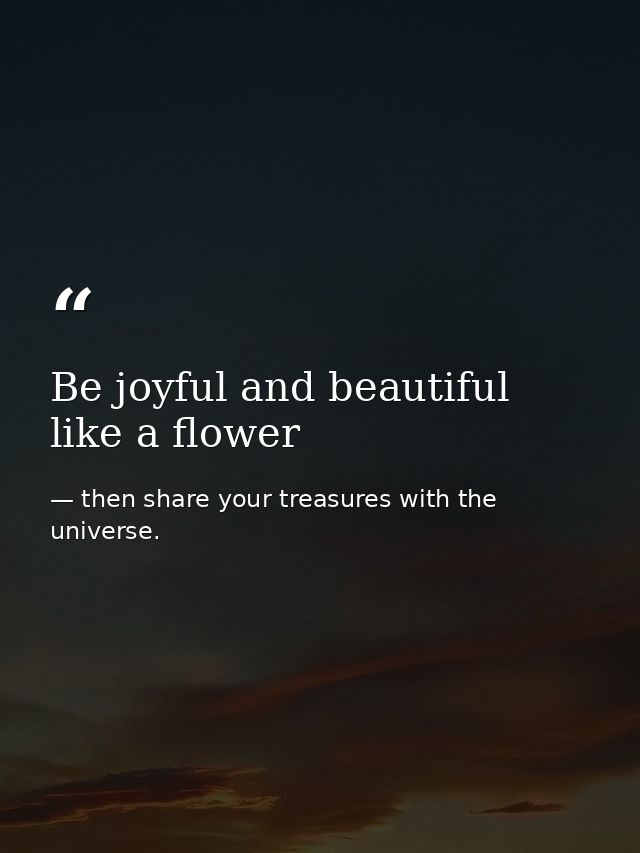 Be joyful and beautiful like a flower — then share your treasures with the universe.