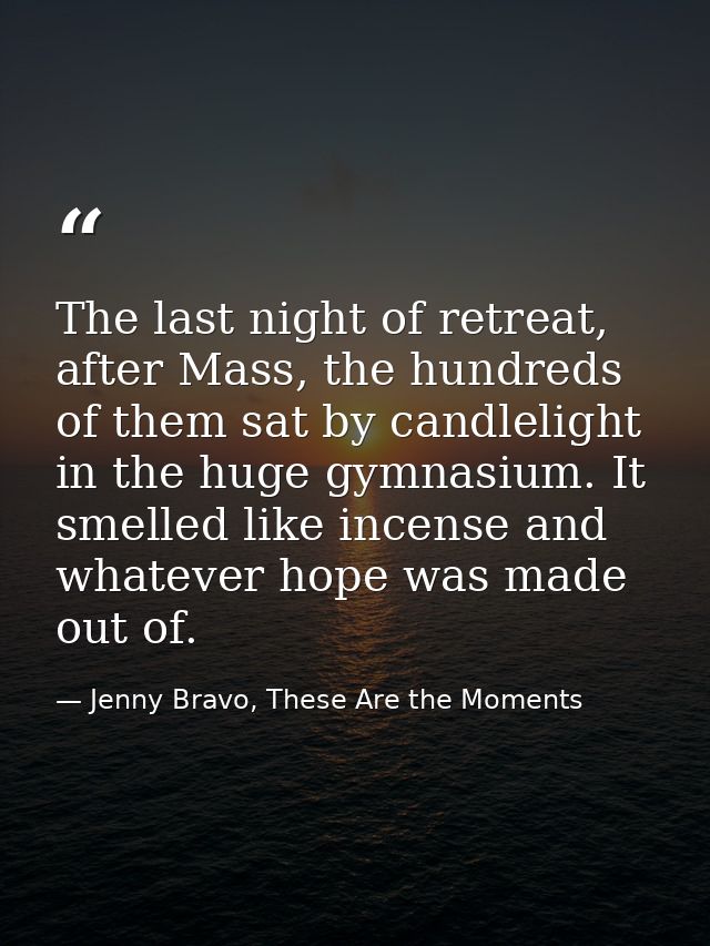 The last night of retreat, after Mass, the hundreds of them sat by candlelight in the huge gymnasium. It smelled like in — Jenny Bravo, These Are the Moments