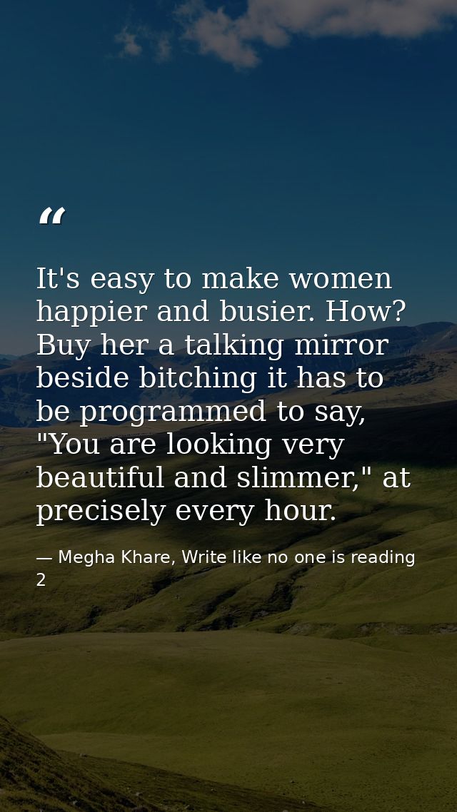 It's easy to make women happier and busier. How? Buy her a talking mirror beside bitching it has to be programmed to say — Megha Khare, Write like no one is reading 2