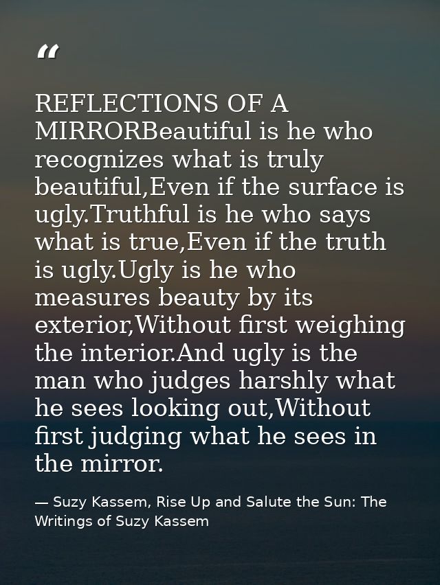 REFLECTIONS OF A MIRRORBeautiful is he who recognizes what is truly beautiful,Even if the surface is ugly.Truthful is he — Suzy Kassem, Rise Up and Salute the Sun: The Writings of Suzy Kassem