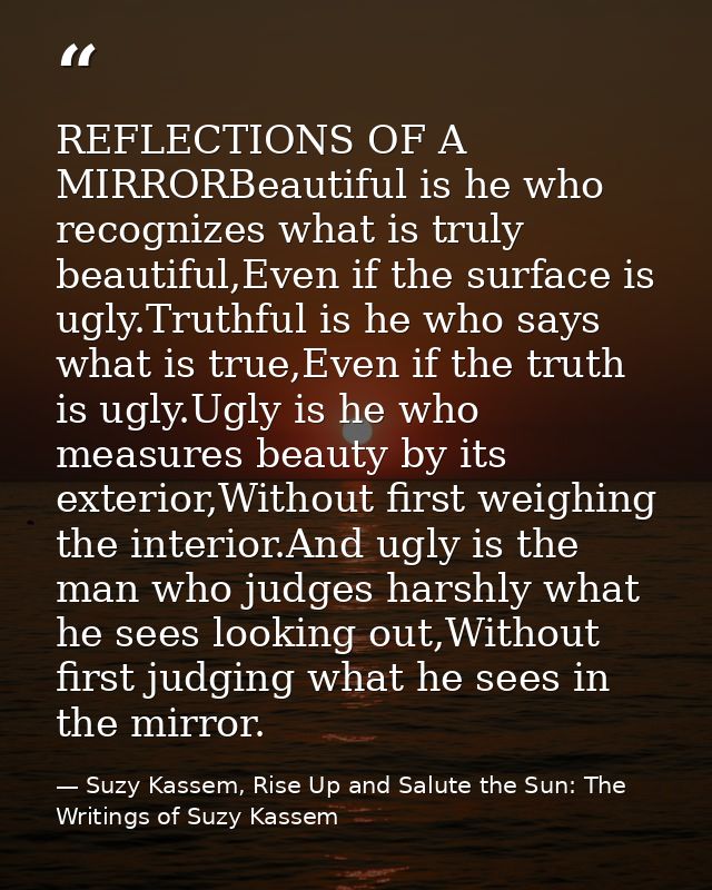 REFLECTIONS OF A MIRRORBeautiful is he who recognizes what is truly beautiful,Even if the surface is ugly.Truthful is he — Suzy Kassem, Rise Up and Salute the Sun: The Writings of Suzy Kassem