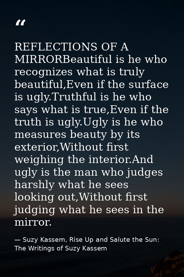 REFLECTIONS OF A MIRRORBeautiful is he who recognizes what is truly beautiful,Even if the surface is ugly.Truthful is he — Suzy Kassem, Rise Up and Salute the Sun: The Writings of Suzy Kassem