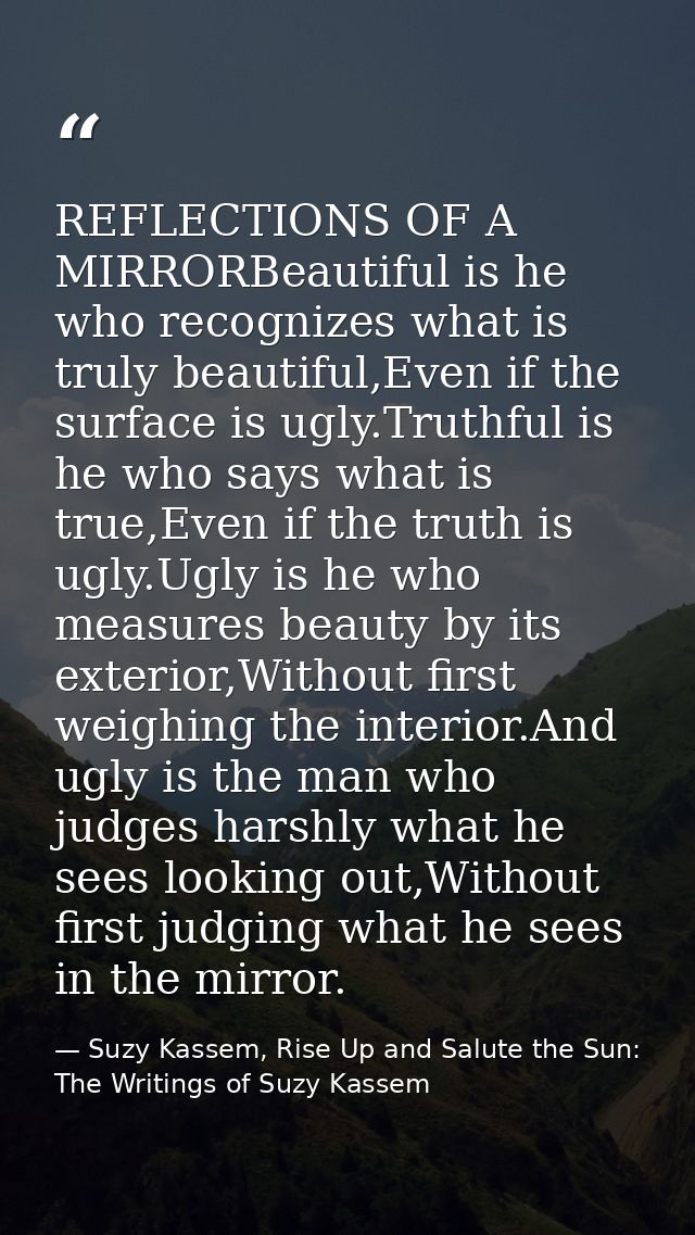 REFLECTIONS OF A MIRRORBeautiful is he who recognizes what is truly beautiful,Even if the surface is ugly.Truthful is he — Suzy Kassem, Rise Up and Salute the Sun: The Writings of Suzy Kassem