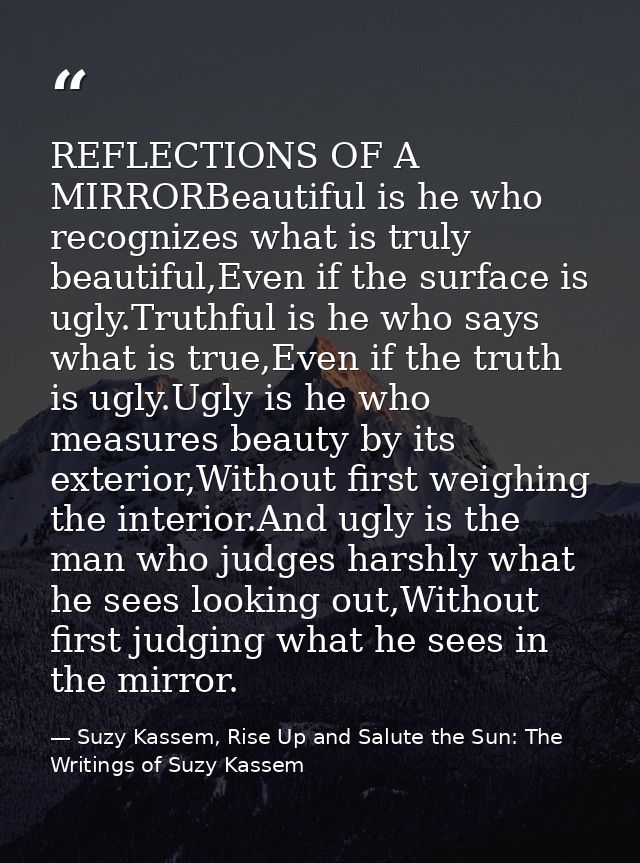 REFLECTIONS OF A MIRRORBeautiful is he who recognizes what is truly beautiful,Even if the surface is ugly.Truthful is he — Suzy Kassem, Rise Up and Salute the Sun: The Writings of Suzy Kassem