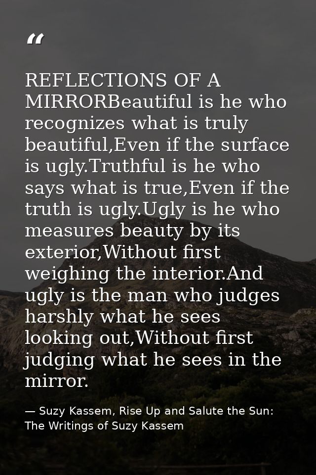 REFLECTIONS OF A MIRRORBeautiful is he who recognizes what is truly beautiful,Even if the surface is ugly.Truthful is he — Suzy Kassem, Rise Up and Salute the Sun: The Writings of Suzy Kassem
