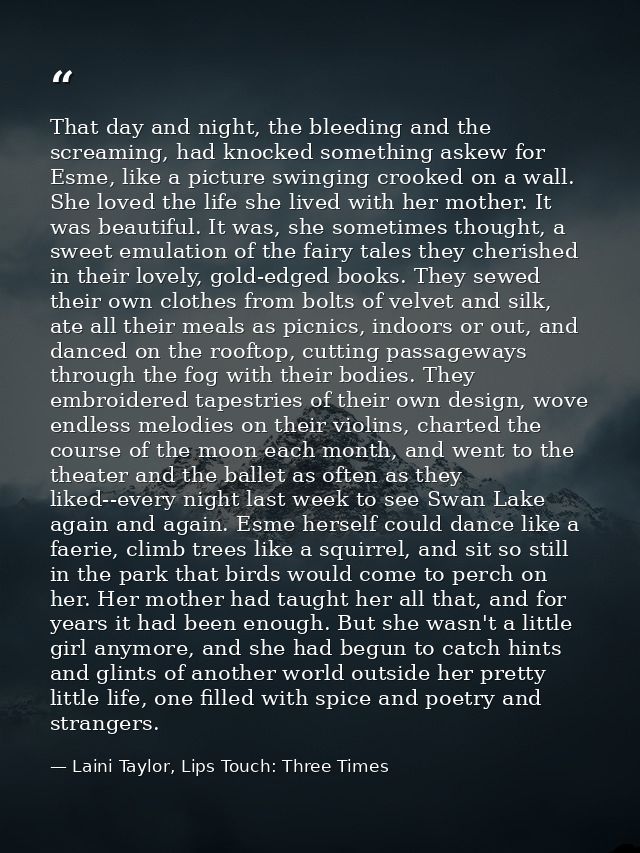 That day and night, the bleeding and the screaming, had knocked something askew for Esme, like a picture swinging crooke — Laini Taylor, Lips Touch: Three Times