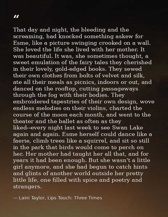 That day and night, the bleeding and the screaming, had knocked something askew for Esme, like a picture swinging crooke — Laini Taylor, Lips Touch: Three Times