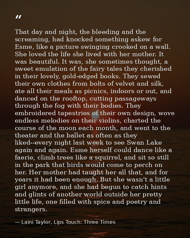 That day and night, the bleeding and the screaming, had knocked something askew for Esme, like a picture swinging crooke — Laini Taylor, Lips Touch: Three Times