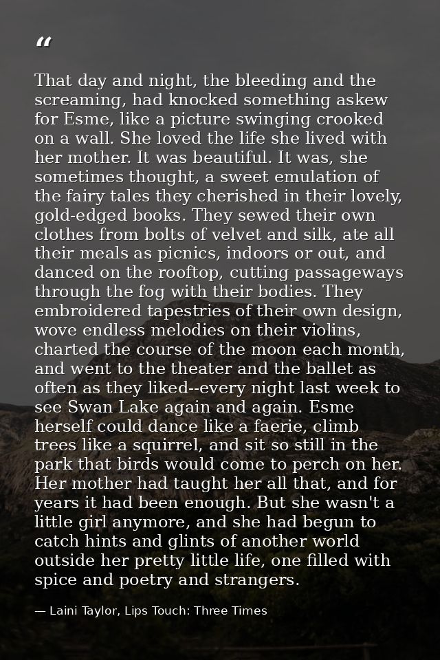 That day and night, the bleeding and the screaming, had knocked something askew for Esme, like a picture swinging crooke — Laini Taylor, Lips Touch: Three Times