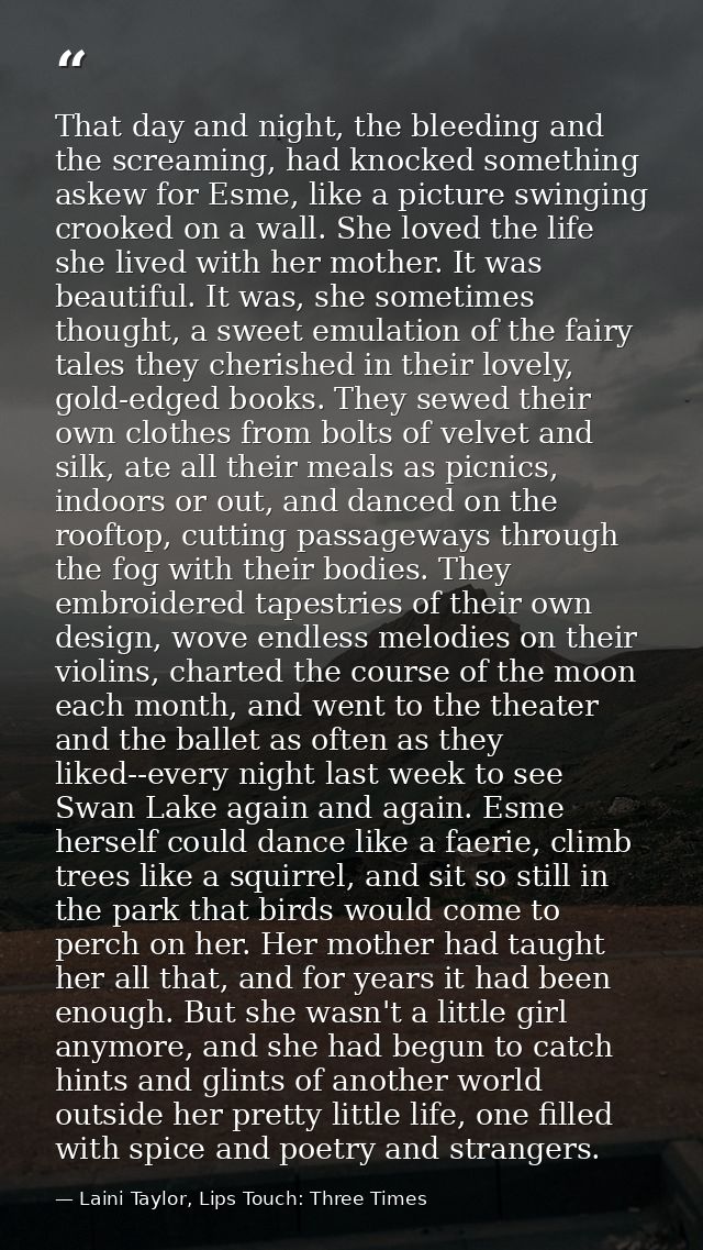 That day and night, the bleeding and the screaming, had knocked something askew for Esme, like a picture swinging crooke — Laini Taylor, Lips Touch: Three Times