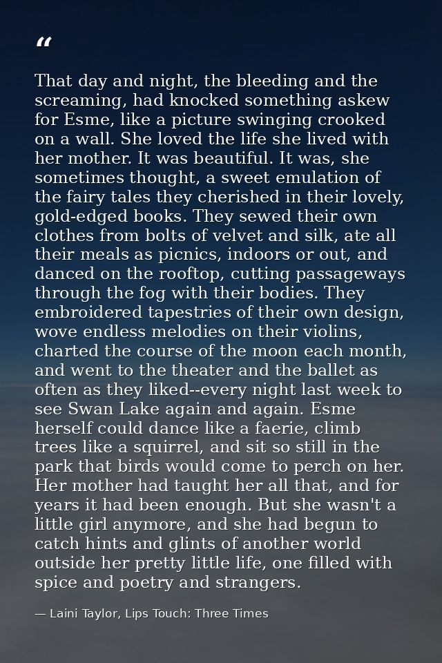 That day and night, the bleeding and the screaming, had knocked something askew for Esme, like a picture swinging crooke — Laini Taylor, Lips Touch: Three Times