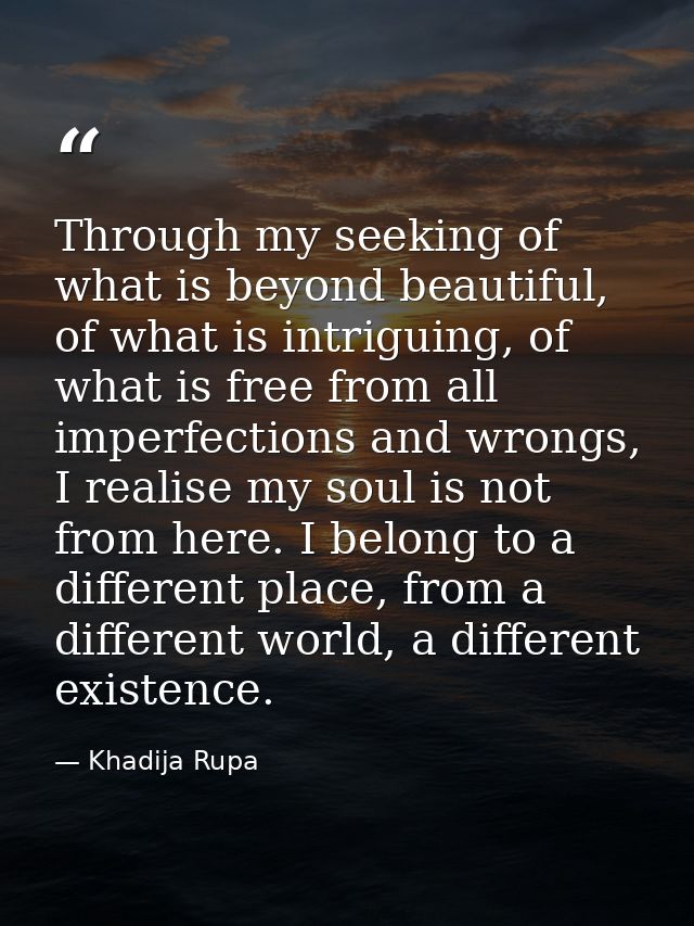 Through my seeking of what is beyond beautiful, of what is intriguing, of what is free from all imperfections and wrongs — Khadija Rupa