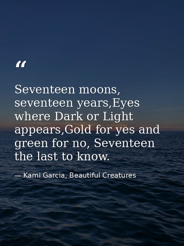 Seventeen moons, seventeen years,Eyes where Dark or Light appears,Gold for yes and green for no, Seventeen the last to k — Kami Garcia, Beautiful Creatures