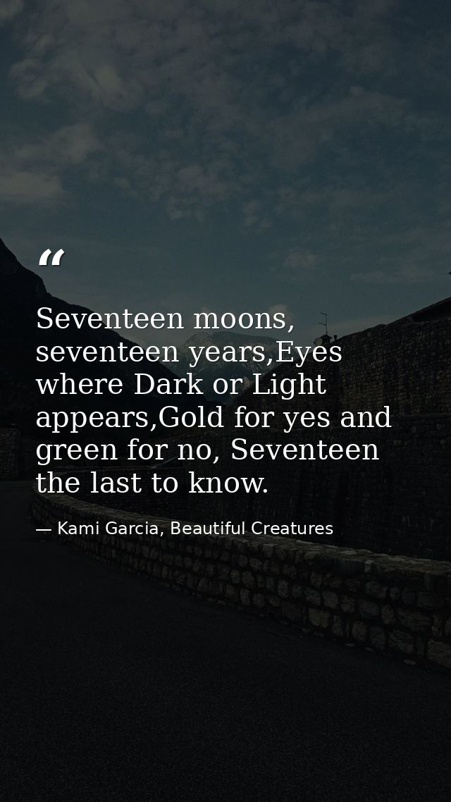 Seventeen moons, seventeen years,Eyes where Dark or Light appears,Gold for yes and green for no, Seventeen the last to k — Kami Garcia, Beautiful Creatures