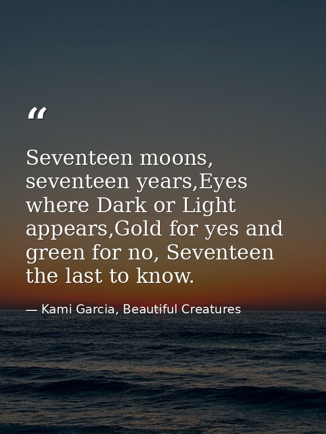 Seventeen moons, seventeen years,Eyes where Dark or Light appears,Gold for yes and green for no, Seventeen the last to k — Kami Garcia, Beautiful Creatures