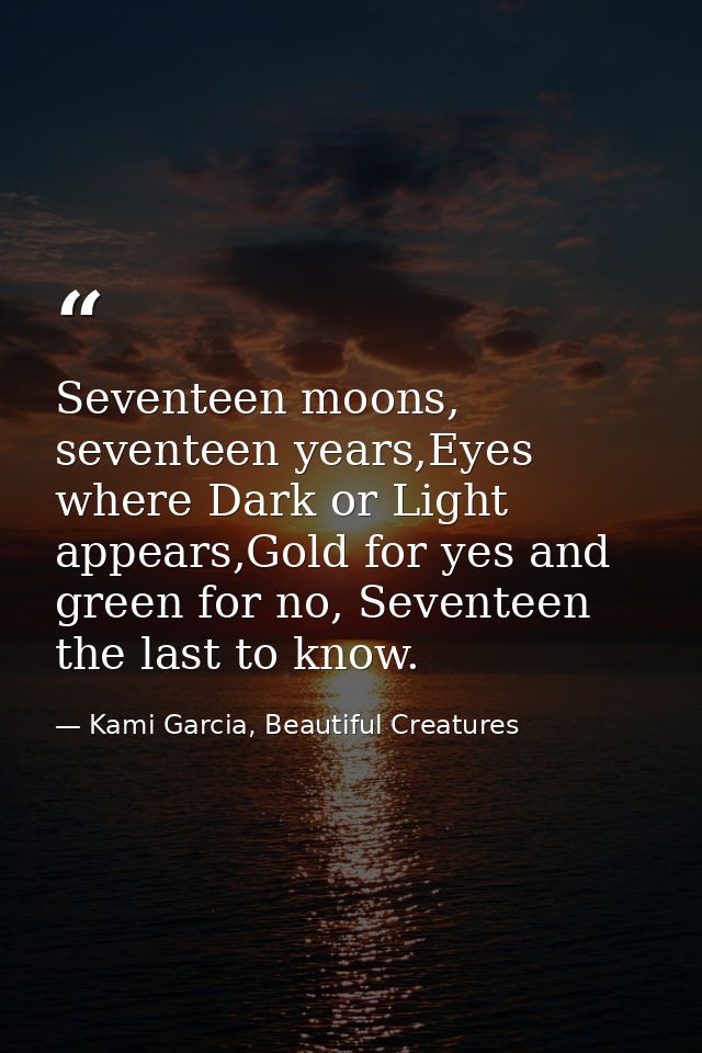 Seventeen moons, seventeen years,Eyes where Dark or Light appears,Gold for yes and green for no, Seventeen the last to k — Kami Garcia, Beautiful Creatures