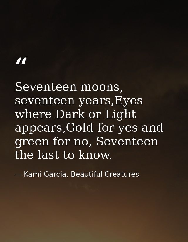 Seventeen moons, seventeen years,Eyes where Dark or Light appears,Gold for yes and green for no, Seventeen the last to k — Kami Garcia, Beautiful Creatures