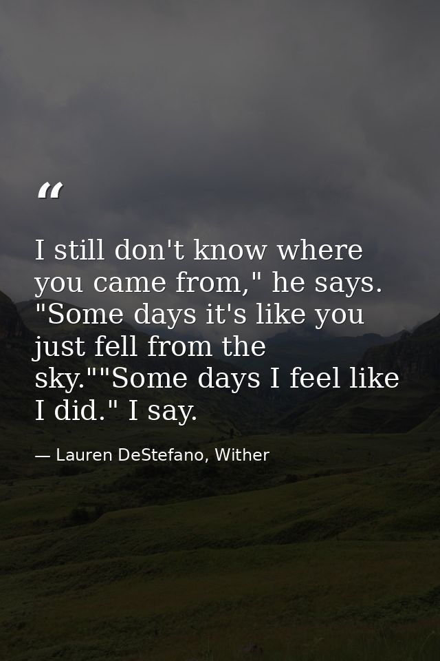 I still don't know where you came from," he says. "Some days it's like you just fell from the sky.""Some days I feel lik — Lauren DeStefano, Wither