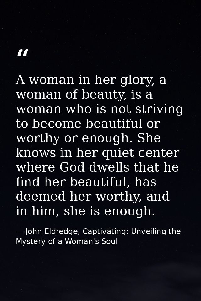 A woman in her glory, a woman of beauty, is a woman who is not striving to become beautiful or worthy or enough. She kno — John Eldredge, Captivating: Unveiling the Mystery of a Woman's Soul