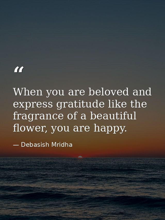 When you are beloved and express gratitude like the fragrance of a beautiful flower, you are happy. — Debasish Mridha