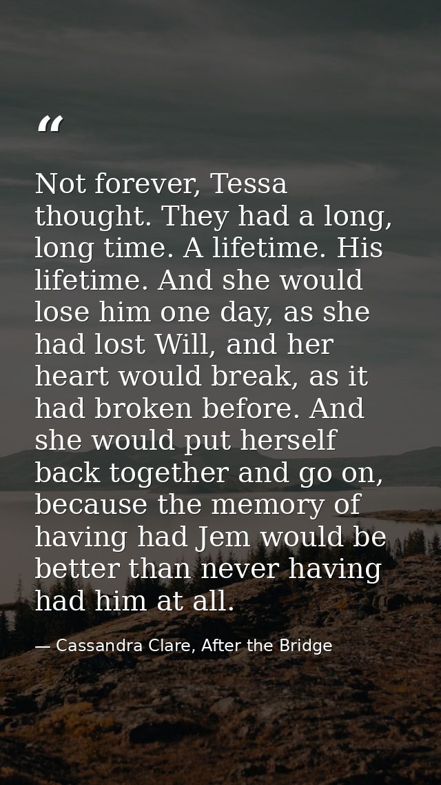 Not forever, Tessa thought. They had a long, long time. A lifetime. His lifetime. And she would lose him one day, as she — Cassandra Clare, After the Bridge