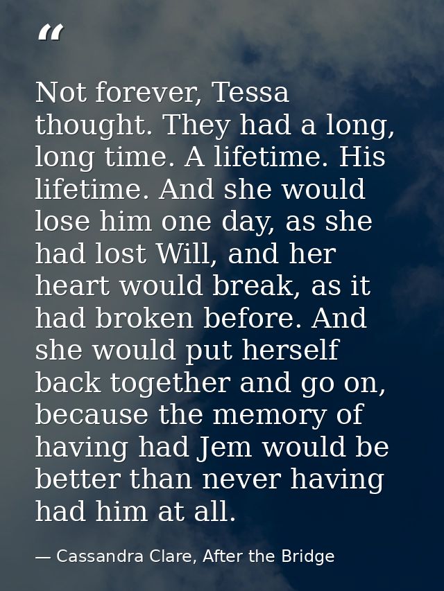 Not forever, Tessa thought. They had a long, long time. A lifetime. His lifetime. And she would lose him one day, as she — Cassandra Clare, After the Bridge
