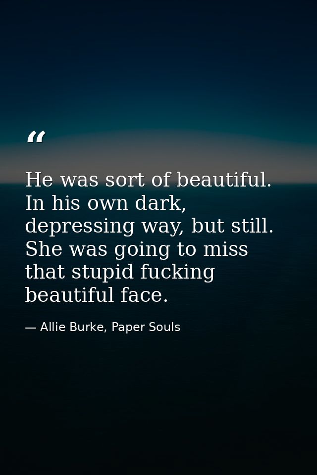 He was sort of beautiful. In his own dark, depressing way, but still. She was going to miss that stupid fucking beautifu — Allie Burke, Paper Souls