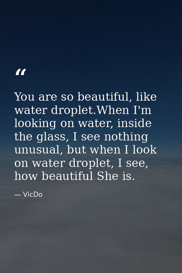 You are so beautiful, like water droplet.When I'm looking on water, inside the glass, I see nothing unusual, but when I  — VicDo