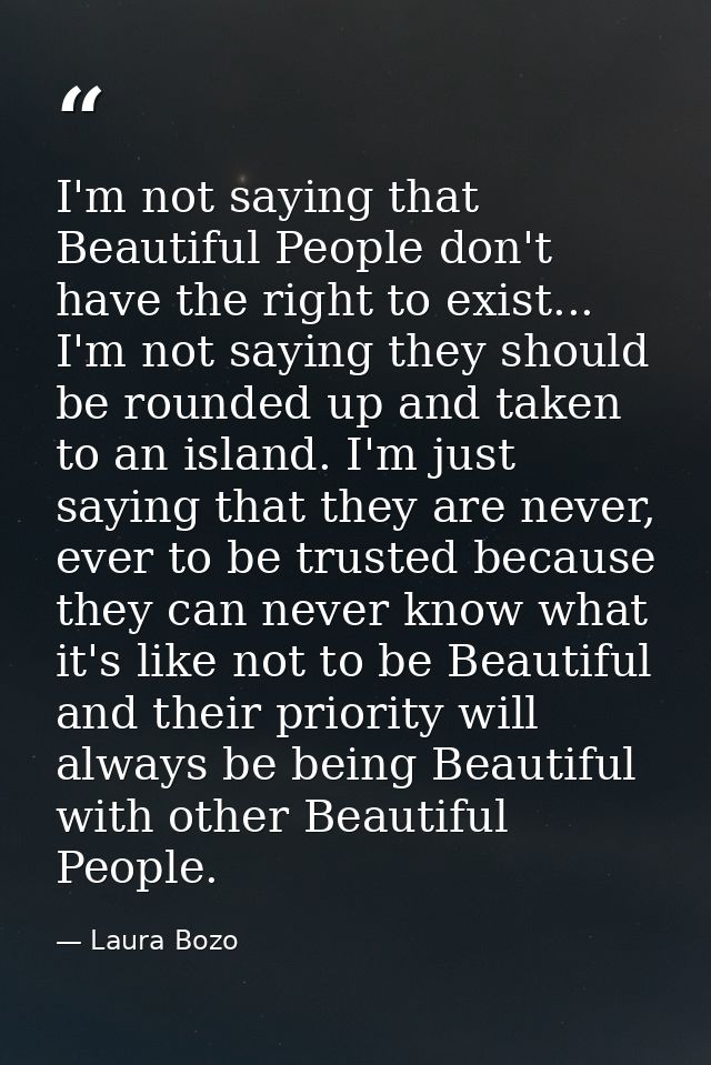I'm not saying that Beautiful People don't have the right to exist... I'm not saying they should be rounded up and taken — Laura Bozo
