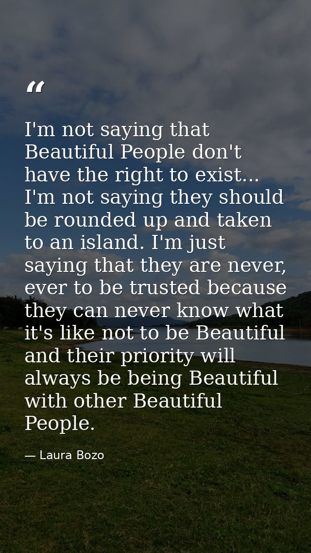 I'm not saying that Beautiful People don't have the right to exist... I'm not saying they should be rounded up and taken — Laura Bozo