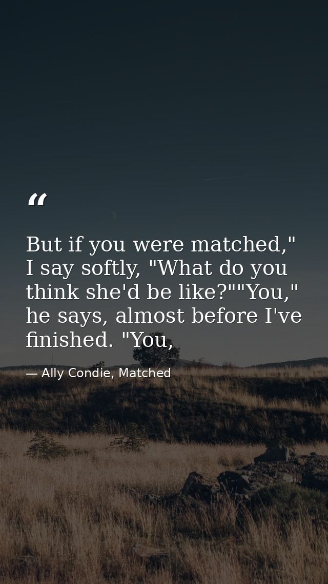 But if you were matched," I say softly, "What do you think she'd be like?""You," he says, almost before I've finished. " — Ally Condie, Matched