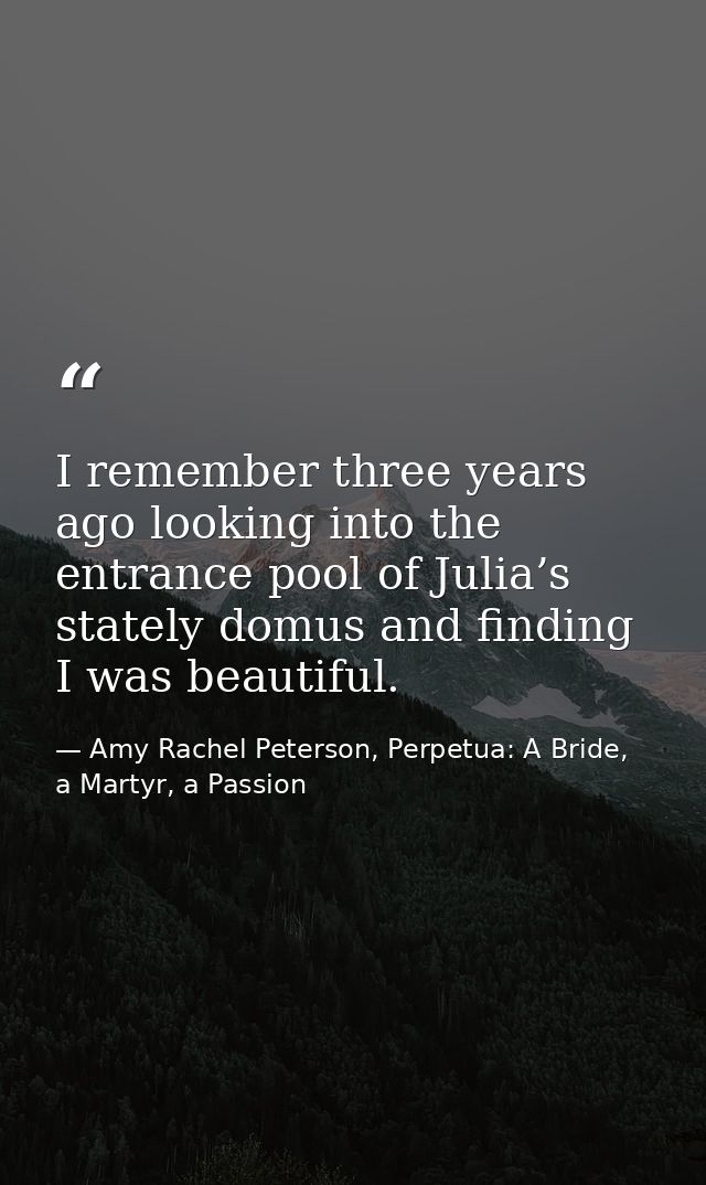 I remember three years ago looking into the entrance pool of Julia’s stately domus and finding I was beautiful. — Amy Rachel Peterson, Perpetua: A Bride, a Martyr, a Passion