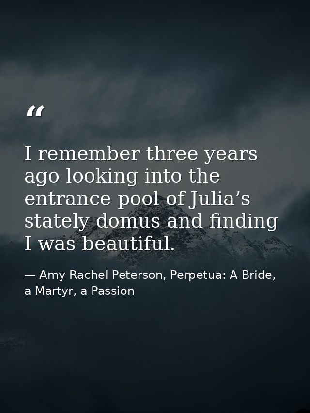 I remember three years ago looking into the entrance pool of Julia’s stately domus and finding I was beautiful. — Amy Rachel Peterson, Perpetua: A Bride, a Martyr, a Passion