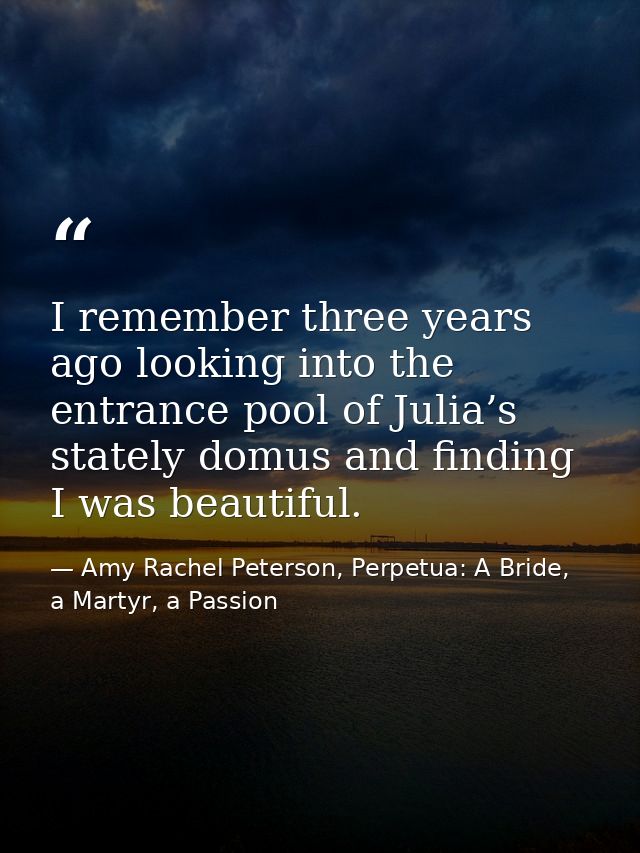 I remember three years ago looking into the entrance pool of Julia’s stately domus and finding I was beautiful. — Amy Rachel Peterson, Perpetua: A Bride, a Martyr, a Passion