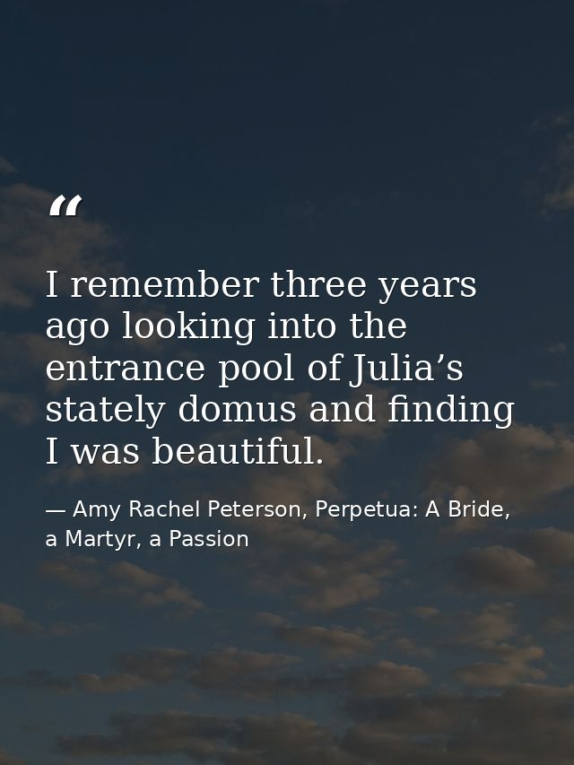I remember three years ago looking into the entrance pool of Julia’s stately domus and finding I was beautiful. — Amy Rachel Peterson, Perpetua: A Bride, a Martyr, a Passion