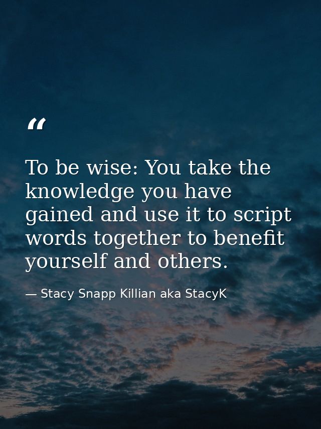To be wise: You take the knowledge you have gained and use it to script words together to benefit yourself and others. — Stacy Snapp Killian aka StacyK
