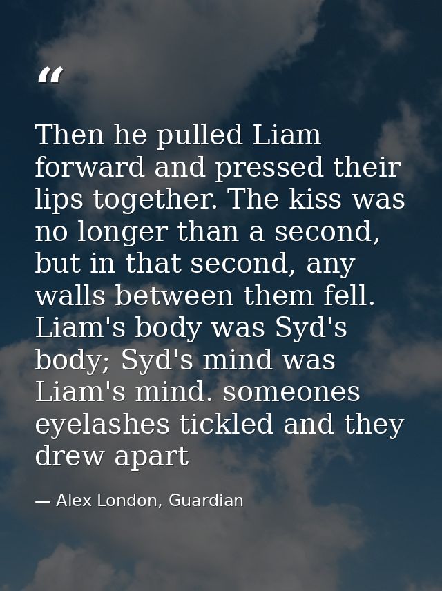 Then he pulled Liam forward and pressed their lips together. The kiss was no longer than a second, but in that second, a — Alex London, Guardian