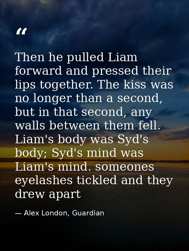Then he pulled Liam forward and pressed their lips together. The kiss was no longer than a second, but in that second, a — Alex London, Guardian