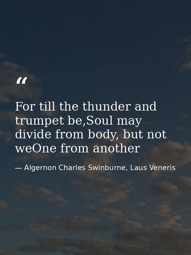 For till the thunder and trumpet be,Soul may divide from body, but not weOne from another — Algernon Charles Swinburne, Laus Veneris
